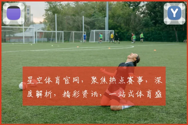 星空体育官网,聚焦热点赛事,深度解析,精彩资讯,一站式体育盛宴,不容错过